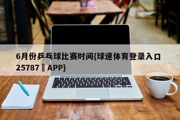 6月份乒乓球比赛时间{球速体育登录入口 25787▪APP}