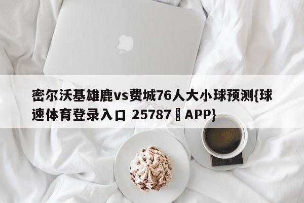 密尔沃基雄鹿vs费城76人大小球预测{球速体育登录入口 25787▪APP}