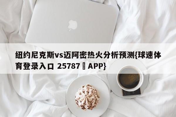 纽约尼克斯vs迈阿密热火分析预测{球速体育登录入口 25787▪APP}