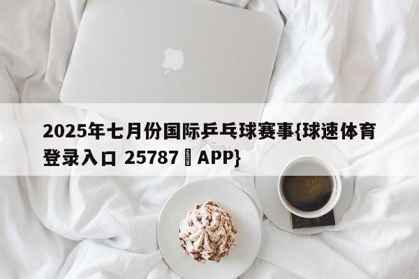 2025年七月份国际乒乓球赛事{球速体育登录入口 25787▪APP}