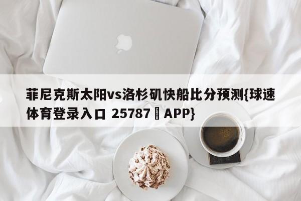 菲尼克斯太阳vs洛杉矶快船比分预测{球速体育登录入口 25787▪APP}