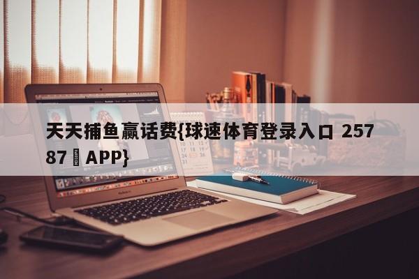 天天捕鱼赢话费{球速体育登录入口 25787▪APP}