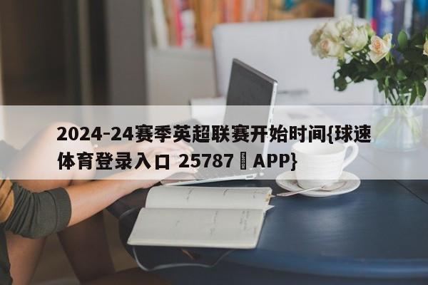 2024-24赛季英超联赛开始时间{球速体育登录入口 25787▪APP}