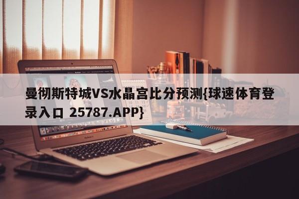 曼彻斯特城VS水晶宫比分预测{球速体育登录入口 25787.APP}