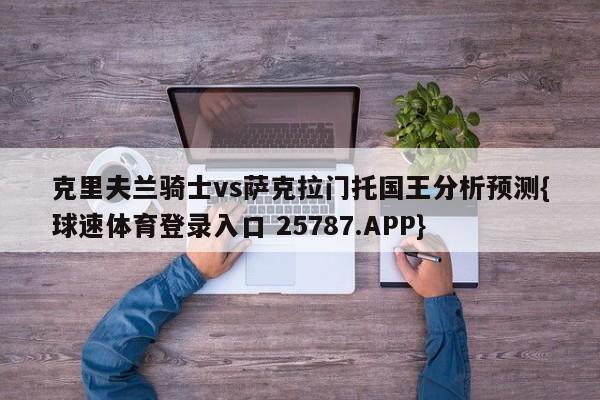 克里夫兰骑士vs萨克拉门托国王分析预测{球速体育登录入口 25787.APP}