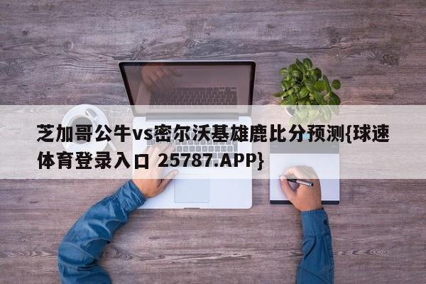 芝加哥公牛vs密尔沃基雄鹿比分预测{球速体育登录入口 25787.APP}