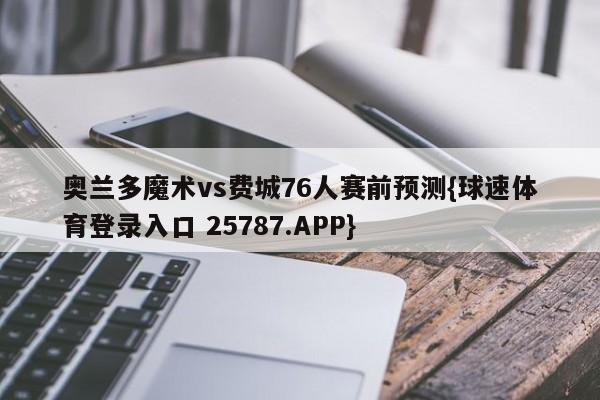 奥兰多魔术vs费城76人赛前预测{球速体育登录入口 25787.APP}