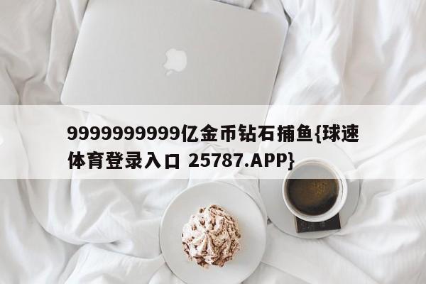 9999999999亿金币钻石捕鱼{球速体育登录入口 25787.APP}