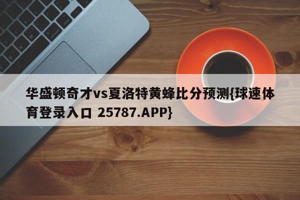 华盛顿奇才vs夏洛特黄蜂比分预测{球速体育登录入口 25787.APP}