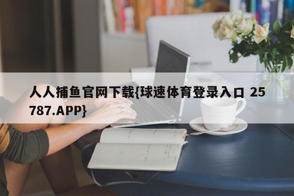 人人捕鱼官网下载{球速体育登录入口 25787.APP}