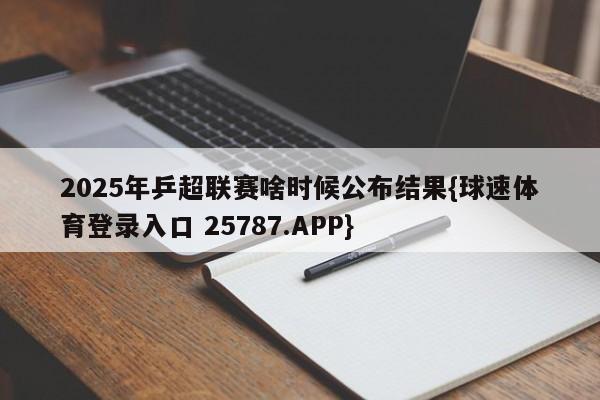 2025年乒超联赛啥时候公布结果{球速体育登录入口 25787.APP}