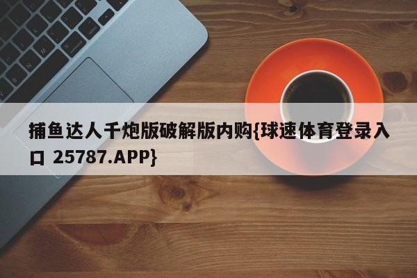 捕鱼达人千炮版破解版内购{球速体育登录入口 25787.APP}