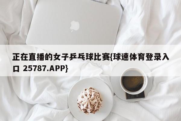 正在直播的女子乒乓球比赛{球速体育登录入口 25787.APP}