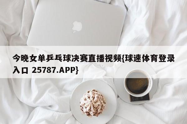 今晚女单乒乓球决赛直播视频{球速体育登录入口 25787.APP}