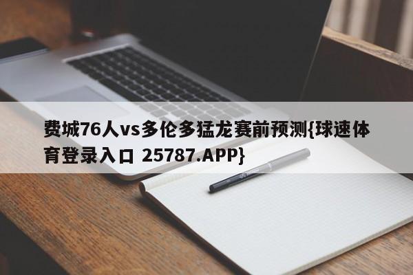 费城76人vs多伦多猛龙赛前预测{球速体育登录入口 25787.APP}