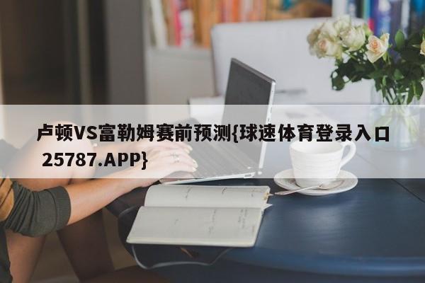 卢顿VS富勒姆赛前预测{球速体育登录入口 25787.APP}