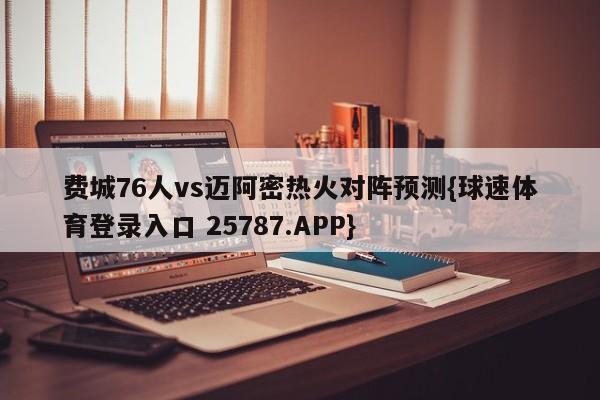 费城76人vs迈阿密热火对阵预测{球速体育登录入口 25787.APP}