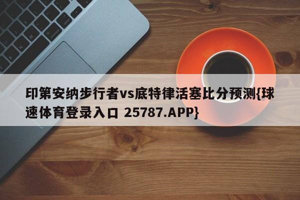 印第安纳步行者vs底特律活塞比分预测{球速体育登录入口 25787.APP}