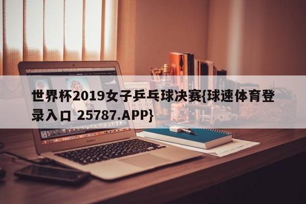 世界杯2019女子乒乓球决赛{球速体育登录入口 25787.APP}