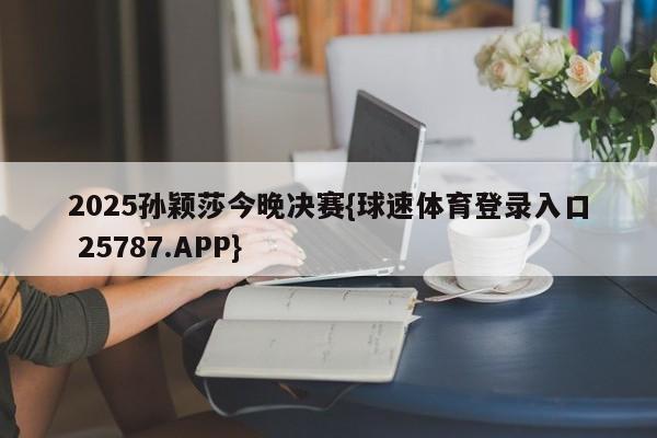 2025孙颖莎今晚决赛{球速体育登录入口 25787.APP}