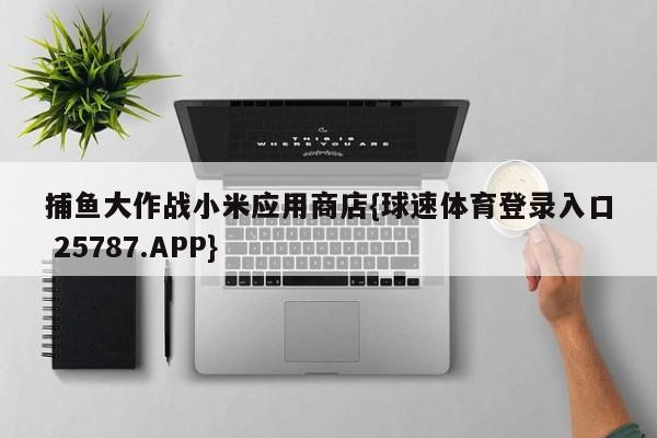 捕鱼大作战小米应用商店{球速体育登录入口 25787.APP}