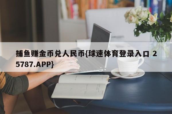 捕鱼赚金币兑人民币{球速体育登录入口 25787.APP}