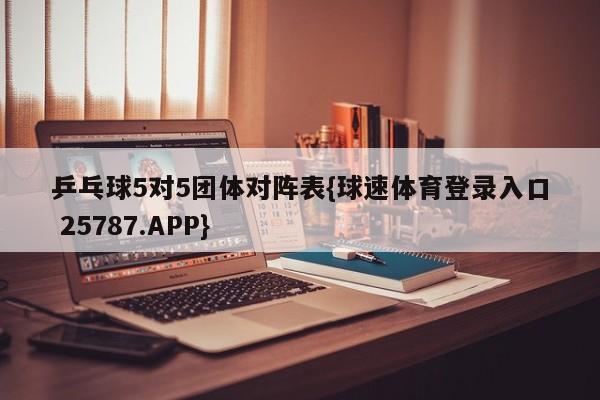 乒乓球5对5团体对阵表{球速体育登录入口 25787.APP}