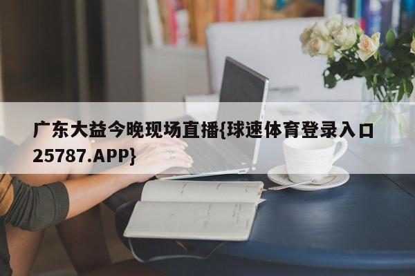 广东大益今晚现场直播{球速体育登录入口 25787.APP}