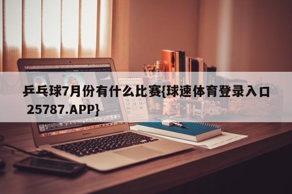 乒乓球7月份有什么比赛{球速体育登录入口 25787.APP}