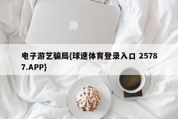 电子游艺骗局{球速体育登录入口 25787.APP}