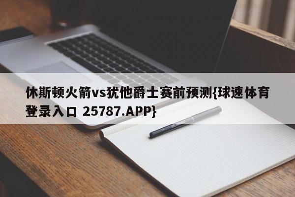 休斯顿火箭vs犹他爵士赛前预测{球速体育登录入口 25787.APP}