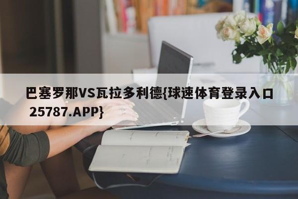 巴塞罗那VS瓦拉多利德{球速体育登录入口 25787.APP}