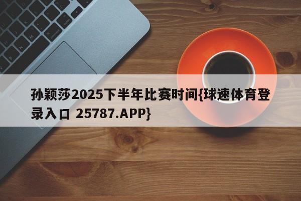 孙颖莎2025下半年比赛时间{球速体育登录入口 25787.APP}