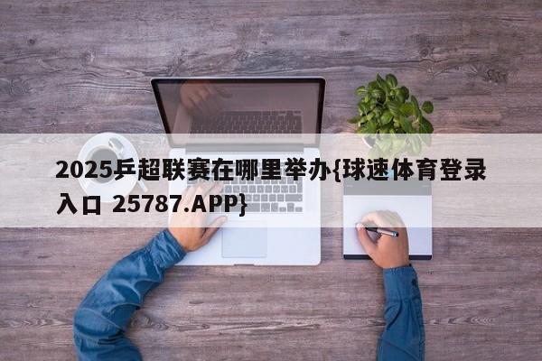 2025乒超联赛在哪里举办{球速体育登录入口 25787.APP}