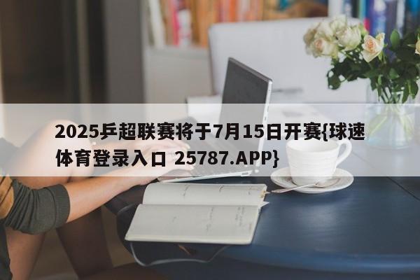 2025乒超联赛将于7月15日开赛{球速体育登录入口 25787.APP}