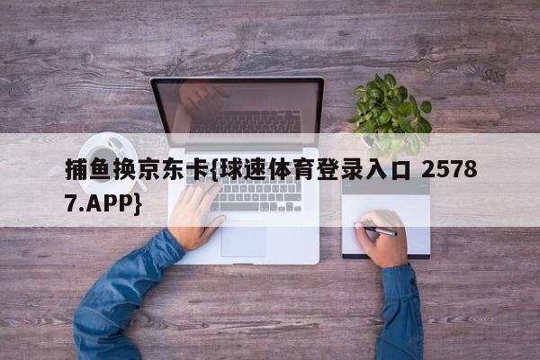 捕鱼换京东卡{球速体育登录入口 25787.APP}