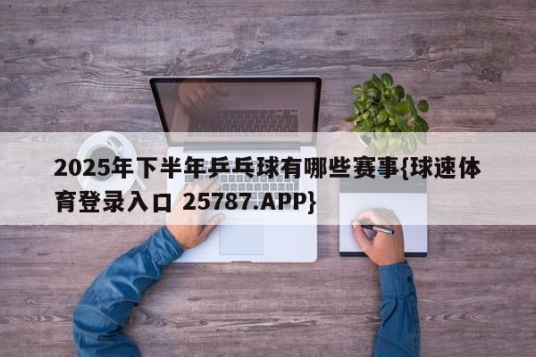 2025年下半年乒乓球有哪些赛事{球速体育登录入口 25787.APP}