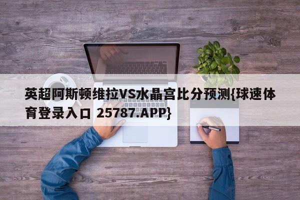 英超阿斯顿维拉VS水晶宫比分预测{球速体育登录入口 25787.APP}