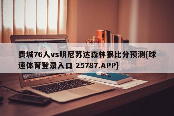 费城76人vs明尼苏达森林狼比分预测{球速体育登录入口 25787.APP}