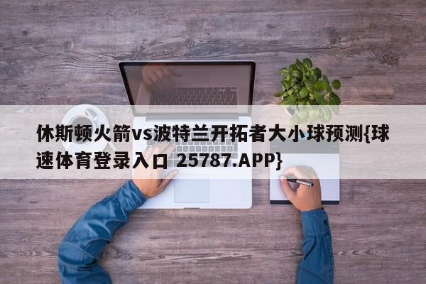 休斯顿火箭vs波特兰开拓者大小球预测{球速体育登录入口 25787.APP}