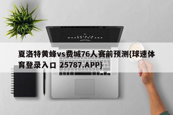 夏洛特黄蜂vs费城76人赛前预测{球速体育登录入口 25787.APP}