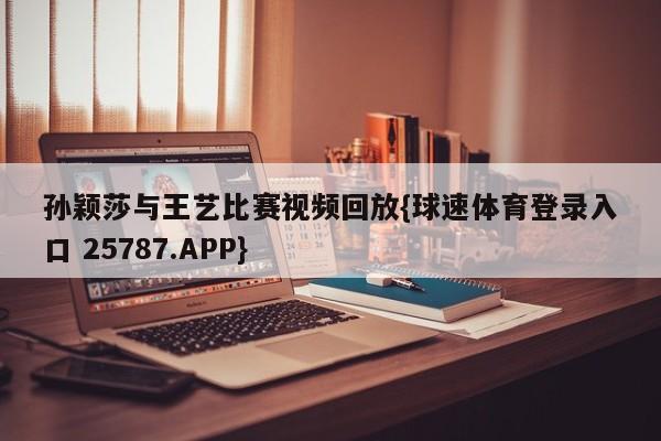 孙颖莎与王艺比赛视频回放{球速体育登录入口 25787.APP}