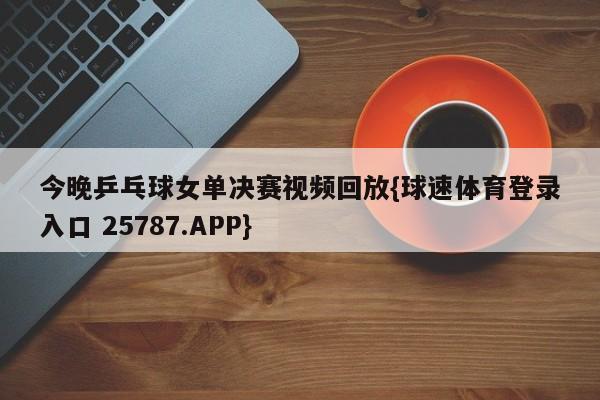 今晚乒乓球女单决赛视频回放{球速体育登录入口 25787.APP}