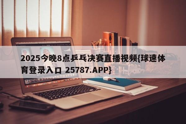 2025今晚8点乒乓决赛直播视频{球速体育登录入口 25787.APP}