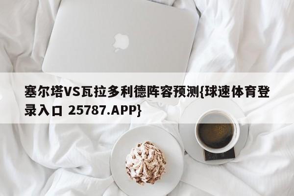 塞尔塔VS瓦拉多利德阵容预测{球速体育登录入口 25787.APP}