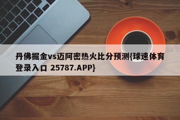 丹佛掘金vs迈阿密热火比分预测{球速体育登录入口 25787.APP}