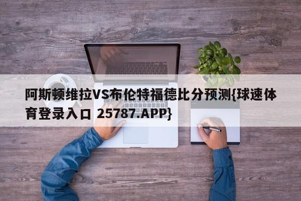 阿斯顿维拉VS布伦特福德比分预测{球速体育登录入口 25787.APP}