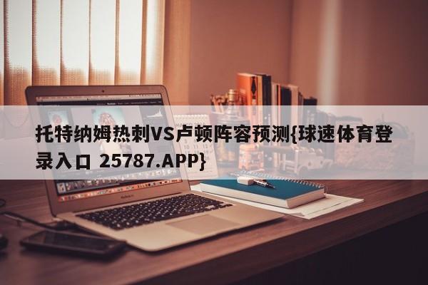 托特纳姆热刺VS卢顿阵容预测{球速体育登录入口 25787.APP}