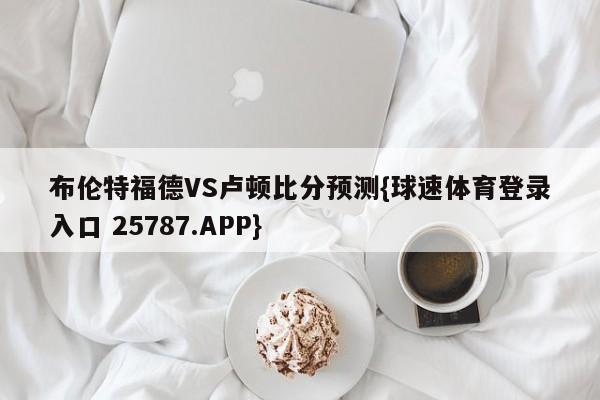 布伦特福德VS卢顿比分预测{球速体育登录入口 25787.APP}