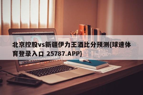 北京控股vs新疆伊力王酒比分预测{球速体育登录入口 25787.APP}